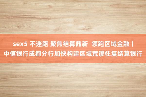 sex5 不迷路 聚焦结算鼎新  领跑区域金融丨中信银行成都分行加快构建区域荒谬往复结算银行