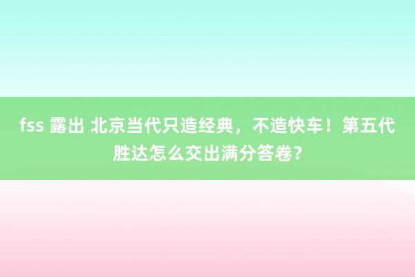 fss 露出 北京当代只造经典，不造快车！第五代胜达怎么交出满分答卷？