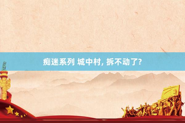 痴迷系列 城中村， 拆不动了?