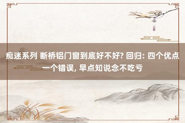 痴迷系列 断桥铝门窗到底好不好? 回归: 四个优点一个错误， 早点知说念不吃亏