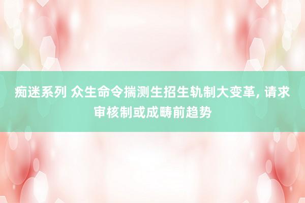 痴迷系列 众生命令揣测生招生轨制大变革， 请求审核制或成畴前趋势