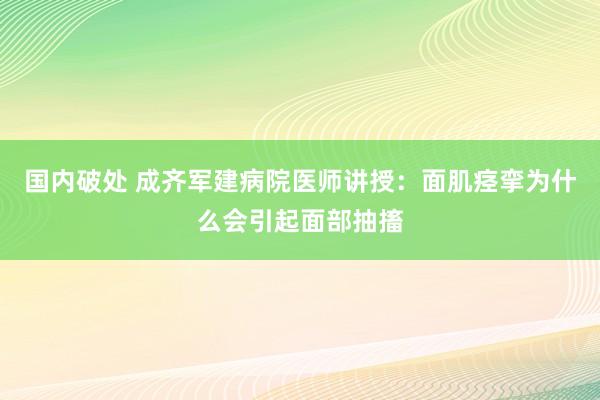 国内破处 成齐军建病院医师讲授：面肌痉挛为什么会引起面部抽搐