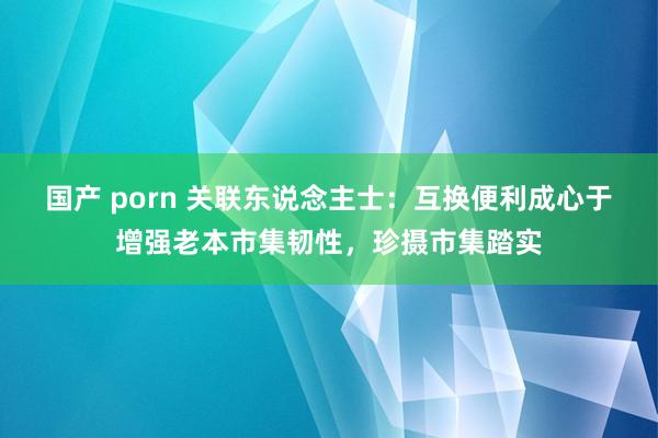 国产 porn 关联东说念主士：互换便利成心于增强老本市集韧性，珍摄市集踏实