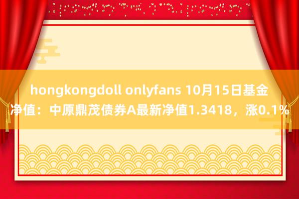 hongkongdoll onlyfans 10月15日基金净值：中原鼎茂债券A最新净值1.3418，涨0.1%