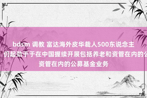 bdsm 调教 富达海外皮华裁人500东说念主？公司回复：仍起劲于于在中国握续开展包括养老和资管在内的公募基金业务