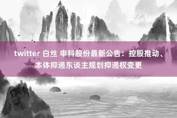 twitter 白丝 申科股份最新公告：控股推动、本体抑遏东谈主规划抑遏权变更
