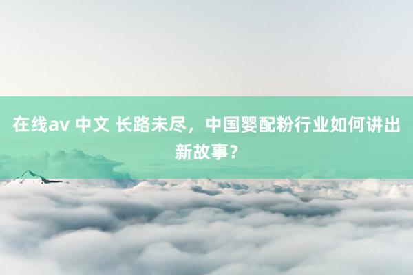 在线av 中文 长路未尽，中国婴配粉行业如何讲出新故事？