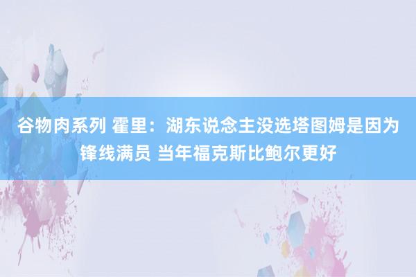 谷物肉系列 霍里:湖东说念主没选塔图姆是因为锋线满员 当年福克斯比鲍尔更好
