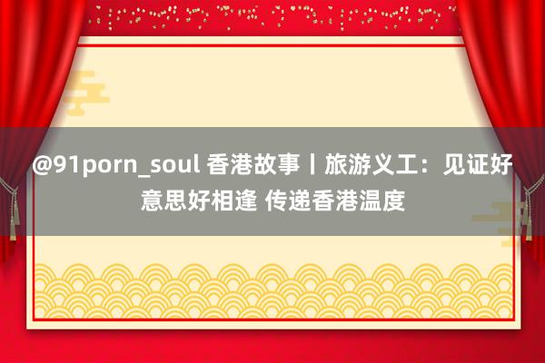 @91porn_soul 香港故事丨旅游义工：见证好意思好相逢 传递香港温度