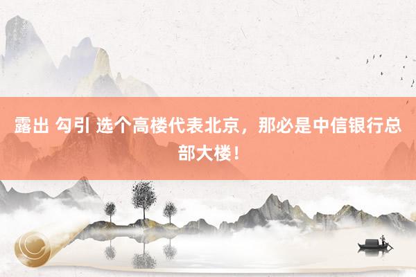 露出 勾引 选个高楼代表北京,那必是中信银行总部大楼!