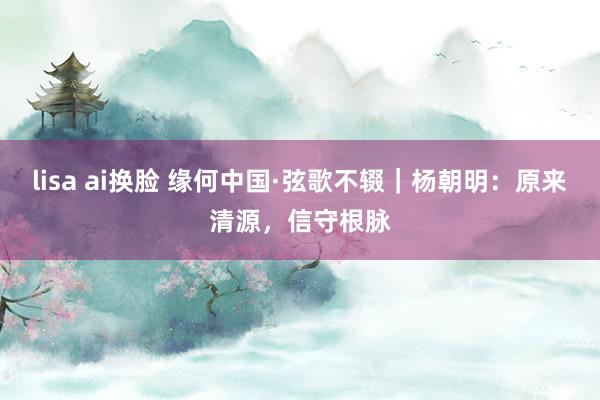 lisa ai换脸 缘何中国·弦歌不辍｜杨朝明：原来清源，信守根脉