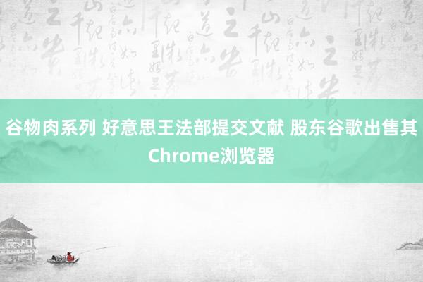 谷物肉系列 好意思王法部提交文献 股东谷歌出售其Chrome浏览器