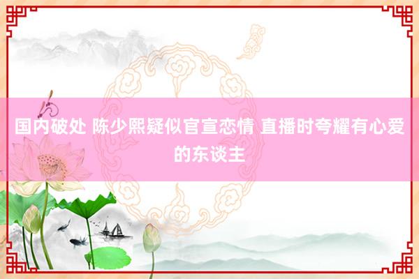 国内破处 陈少熙疑似官宣恋情 直播时夸耀有心爱的东谈主