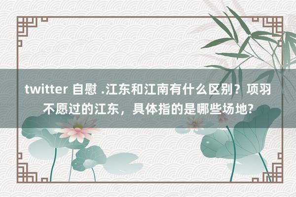 twitter 自慰 .江东和江南有什么区别？项羽不愿过的江东，具体指的是哪些场地?