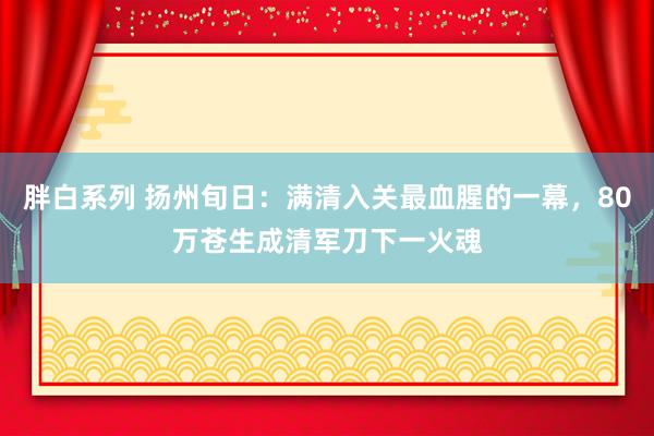 胖白系列 扬州旬日：满清入关最血腥的一幕，80万苍生成清军刀下一火魂