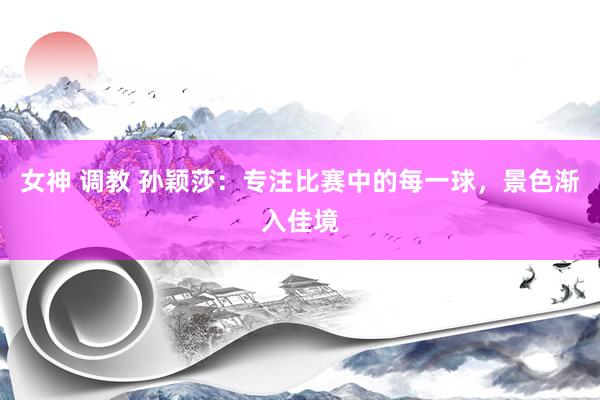 女神 调教 孙颖莎：专注比赛中的每一球，景色渐入佳境