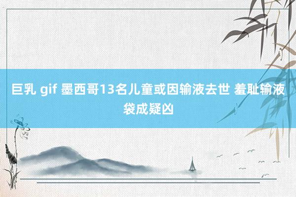 巨乳 gif 墨西哥13名儿童或因输液去世 羞耻输液袋成疑凶