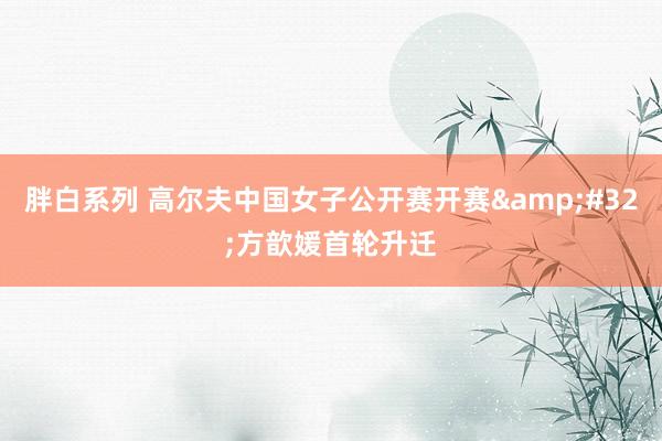 胖白系列 高尔夫中国女子公开赛开赛&#32;方歆媛首轮升迁