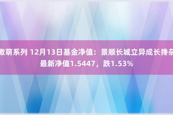 激萌系列 12月13日基金净值：景顺长城立异成长搀杂最新净值1.5447，跌1.53%