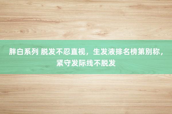 胖白系列 脱发不忍直视，生发液排名榜第别称，紧守发际线不脱发
