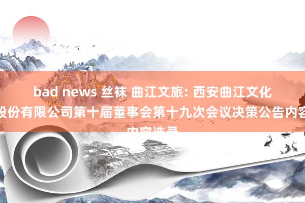 bad news 丝袜 曲江文旅: 西安曲江文化旅游股份有限公司第十届董事会第十九次会议决策公告内容选录