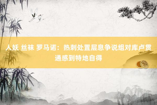 人妖 丝袜 罗马诺：热刺处置层息争说组对库卢贯通感到特地自得