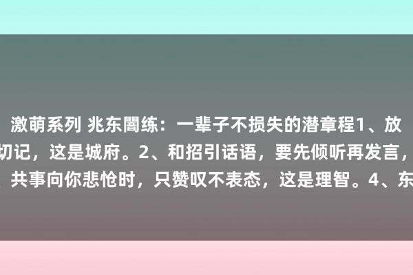 激萌系列 兆东闇练:一辈子不损失的潜章程1、放工技巧,要晚走5分钟,切记,这是城府。2、和招引话语,要先倾听再发言,这是尊重。3、共事向你悲怆时,只赞叹不表态,这是理智。4、东谈主请维护,不要随即表现,先有计划...