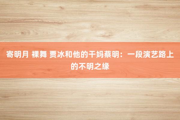 寄明月 裸舞 贾冰和他的干妈蔡明：一段演艺路上的不明之缘