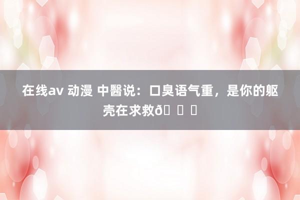 在线av 动漫 中醫说:口臭语气重,是你的躯壳在求救🆘