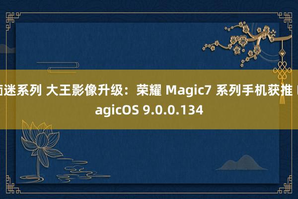 痴迷系列 大王影像升级：荣耀 Magic7 系列手机获推 MagicOS 9.0.0.134
