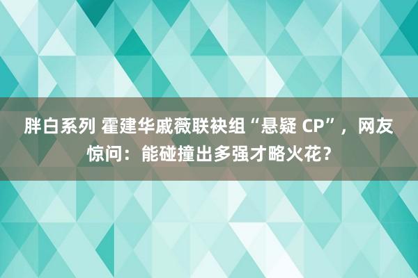 胖白系列 霍建华戚薇联袂组“悬疑 CP”，网友惊问：能碰撞出多强才略火花？