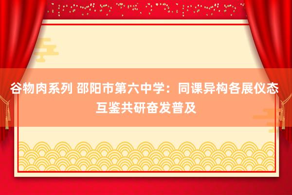 谷物肉系列 邵阳市第六中学：同课异构各展仪态 互鉴共研奋发普及