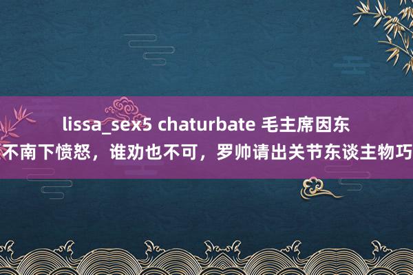 lissa_sex5 chaturbate 毛主席因东野拒不南下愤怒，谁劝也不可，罗帅请出关节东谈主物巧化解