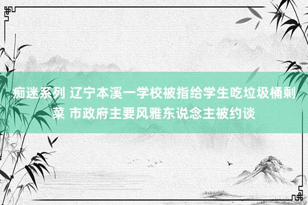 痴迷系列 辽宁本溪一学校被指给学生吃垃圾桶剩菜 市政府主要风雅东说念主被约谈