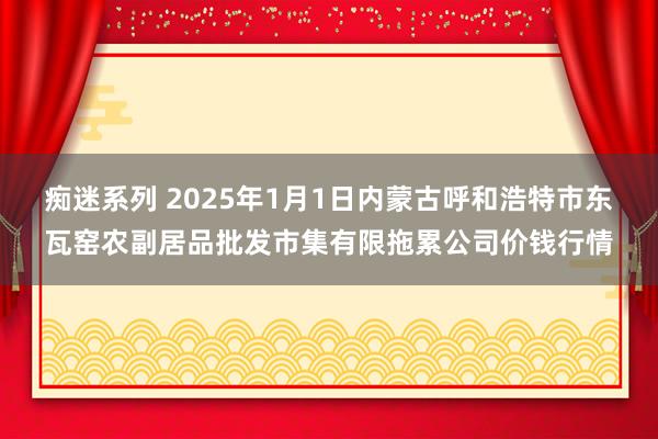 痴迷系列 2025年1月1日内蒙古呼和浩特市东瓦窑农副居品批发市集有限拖累公司价钱行情