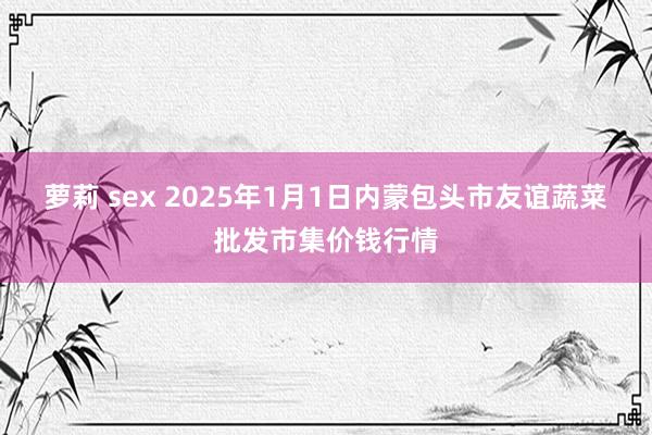 萝莉 sex 2025年1月1日内蒙包头市友谊蔬菜批发市集价钱行情