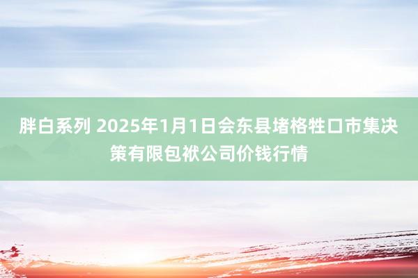 胖白系列 2025年1月1日会东县堵格牲口市集决策有限包袱公司价钱行情