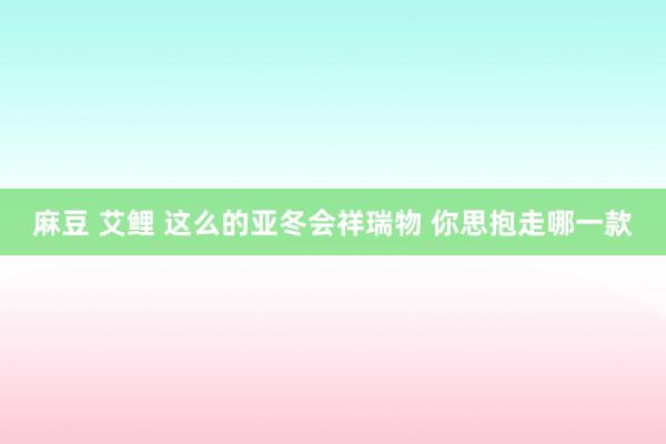 麻豆 艾鲤 这么的亚冬会祥瑞物 你思抱走哪一款