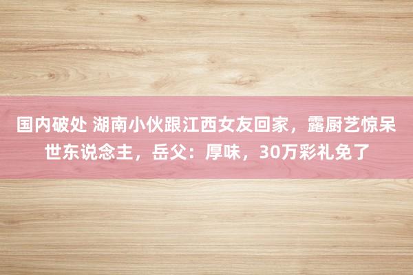国内破处 湖南小伙跟江西女友回家，露厨艺惊呆世东说念主，岳父：厚味，30万彩礼免了