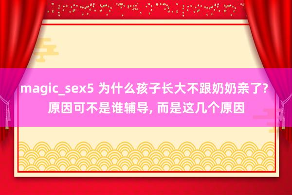 magic_sex5 为什么孩子长大不跟奶奶亲了? 原因可不是谁辅导， 而是这几个原因