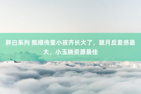 胖白系列 甄嬛传里小孩齐长大了，胧月反差感最大，小玉娆资源最佳