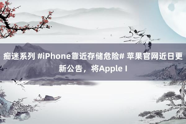 痴迷系列 #iPhone靠近存储危险# 苹果官网近日更新公告，将Apple I
