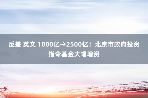 反差 英文 1000亿→2500亿！北京市政府投资指令基金大幅增资