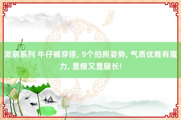 激萌系列 牛仔裤穿搭， 9个拍照姿势， 气质优雅有魔力， 显瘦又显腿长!