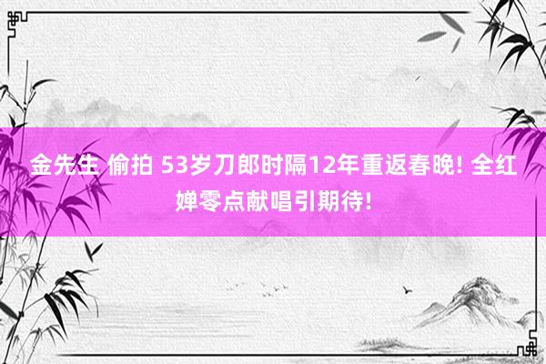 金先生 偷拍 53岁刀郎时隔12年重返春晚! 全红婵零点献唱引期待!
