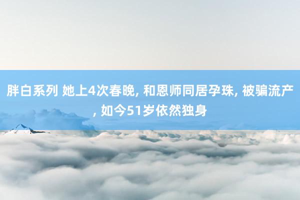 胖白系列 她上4次春晚, 和恩师同居孕珠, 被骗流产, 如今51岁依然独身