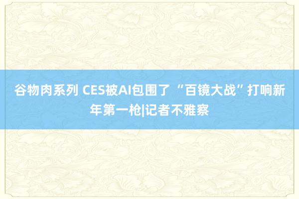 谷物肉系列 CES被AI包围了 “百镜大战”打响新年第一枪|记者不雅察