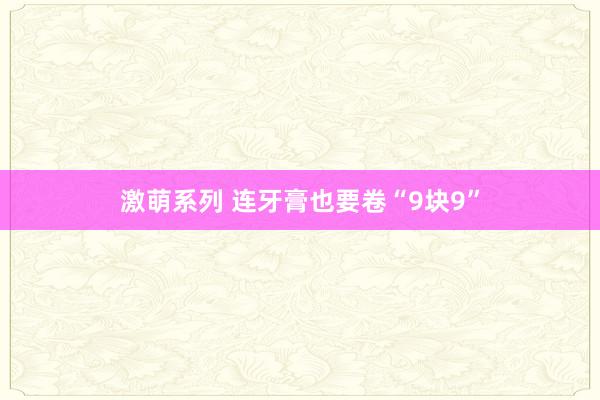 激萌系列 连牙膏也要卷“9块9”