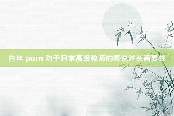白丝 porn 对于日常高级教师的界说过头首要性