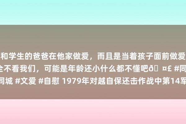 和学生的爸爸在他家做爱，而且是当着孩子面前做爱，太刺激了，孩子完全不看我们，可能是年龄还小什么都不懂吧🤣 #同城 #文爱 #自慰 1979年对越自保还击作战中第14军表现的六名交游勇士